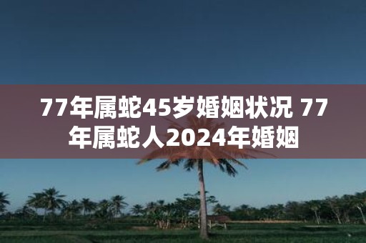 77年属蛇45岁婚姻状况 77年属蛇人2025年婚姻