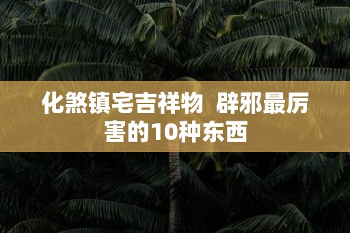 化煞镇宅吉祥物 辟邪最厉害的10种东西