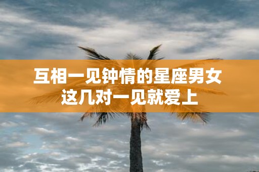 互相一见钟情的星座男女 这几对一见就爱上