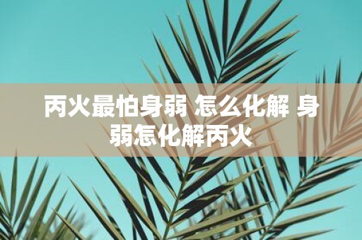 丙火最怕身弱 怎么化解 身弱怎化解丙火