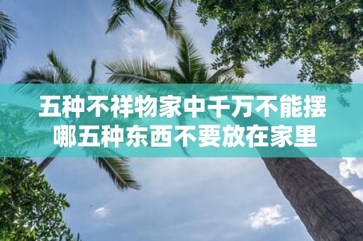 五种不祥物家中千万不能摆 哪五种东西不要放在家里