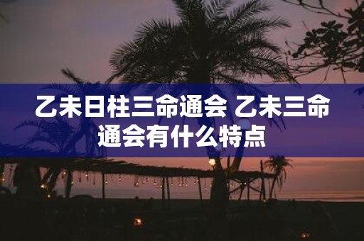 乙未日柱三命通会 乙未三命通会有什么特点