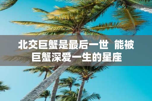 北交巨蟹是最后一世 能被巨蟹深爱一生的星座