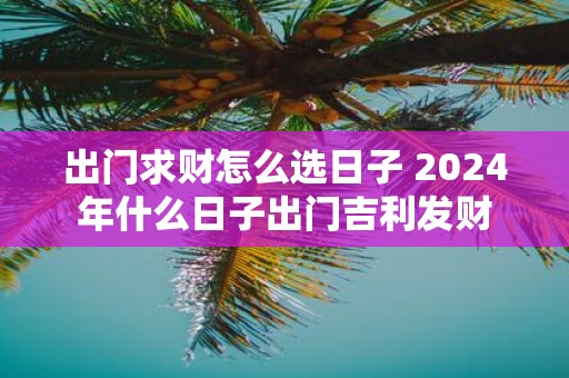 出门求财怎么选日子 2025年什么日子出门吉利发财