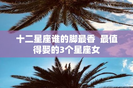 十二星座谁的脚最香 最值得娶的3个星座女