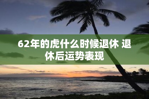 62年的虎什么时候退休 退休后运势表现