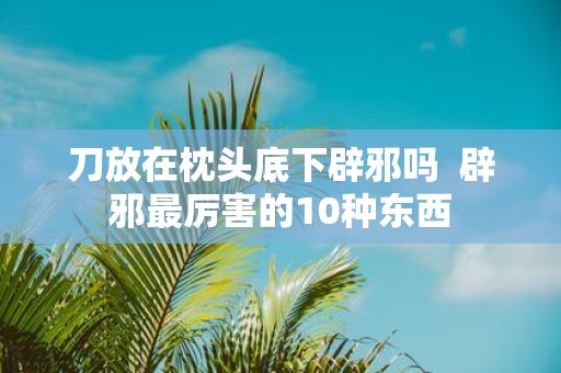 刀放在枕头底下辟邪吗 辟邪最厉害的10种东西