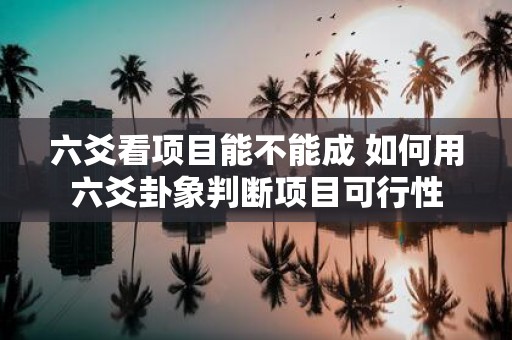 六爻看项目能不能成 如何用六爻卦象判断项目可行性