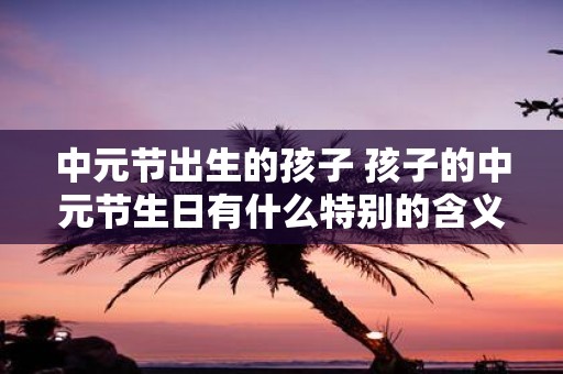 中元节出生的孩子 孩子的中元节生日有什么特别的含义
