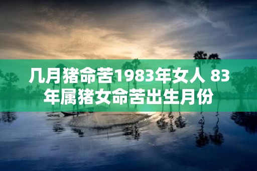 几月猪命苦1983年女人 83年属猪女命苦出生月份 几月猪命苦1983年女人 83年属猪女命苦出生月份