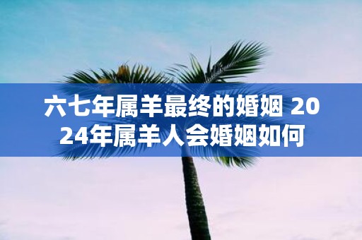 六七年属羊最终的婚姻 2025年属羊人会婚姻如何