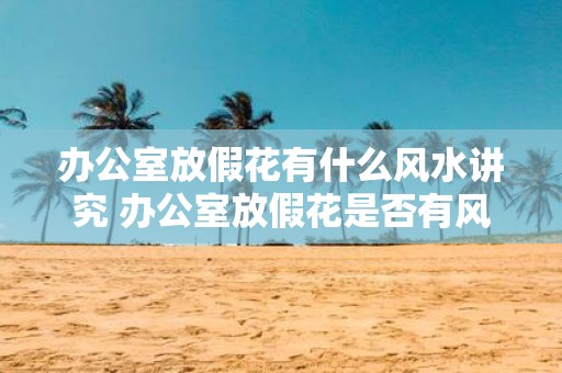 办公室放假花有什么风水讲究 办公室放假花是否有风水讲究