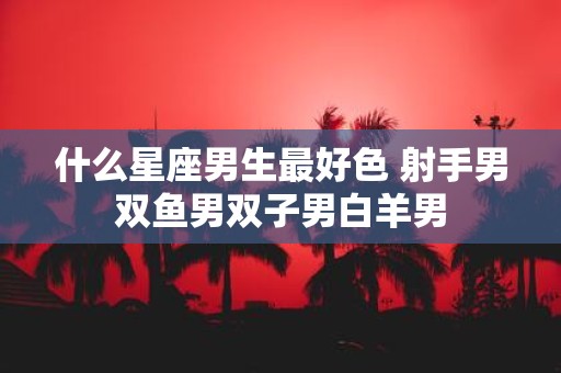 什么星座男生最好色 射手男双鱼男双子男白羊男
