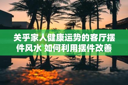 关乎家人健康运势的客厅摆件风水 如何利用摆件改善家人运势
