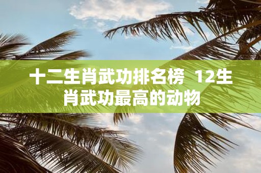 十二生肖武功排名榜 12生肖武功最高的动物