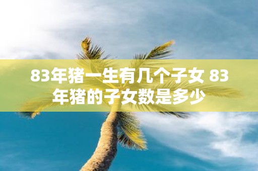 83年猪一生有几个子女 83年猪的子女数是多少