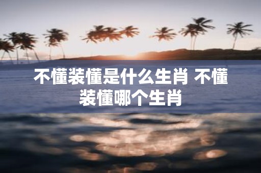 不懂装懂是什么生肖 不懂装懂哪个生肖