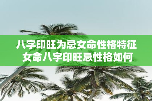 八字印旺为忌女命性格特征 女命八字印旺忌性格如何