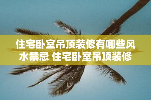 住宅卧室吊顶装修有哪些风水禁忌 住宅卧室吊顶装修有哪些禁忌