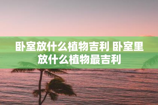 卧室放什么植物吉利 卧室里放什么植物最吉利
