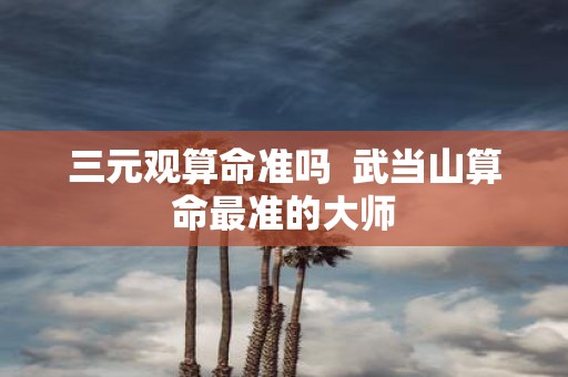 三元观算命准吗 武当山算命最准的大师