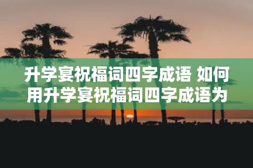 升学宴祝福词四字成语 如何用升学宴祝福词四字成语为孩子送上祝福