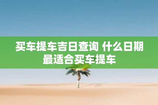 买车提车吉日查询 什么日期最适合买车提车