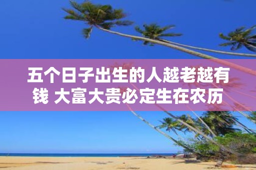 五个日子出生的人越老越有钱 大富大贵必定生在农历几月