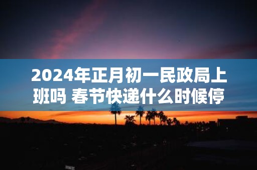 2025年正月初一民政局上班吗 春节快递什么时候停运