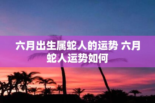 六月出生属蛇人的运势 六月蛇人运势如何