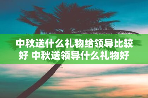 中秋送什么礼物给领导比较好 中秋送领导什么礼物好