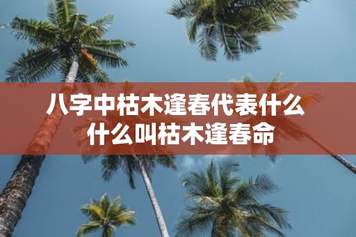 八字中枯木逢春代表什么 什么叫枯木逢春命