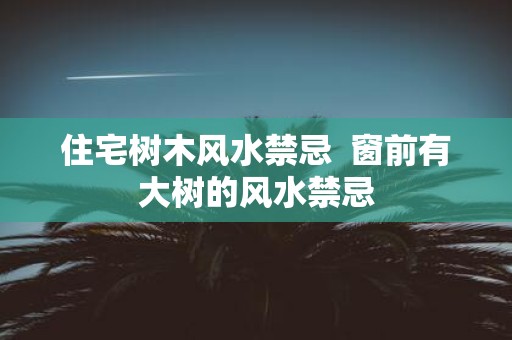 住宅树木风水禁忌 窗前有大树的风水禁忌