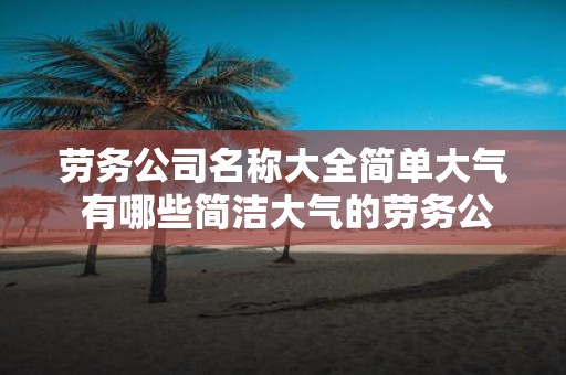 劳务公司名称大全简单大气 有哪些简洁大气的劳务公司名称