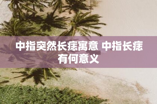 中指突然长痣寓意 中指长痣有何意义