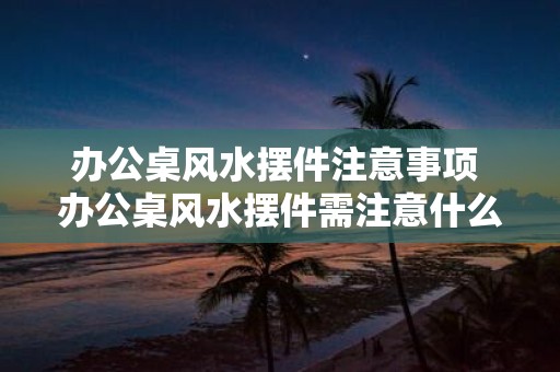 办公桌风水摆件注意事项 办公桌风水摆件需注意什么