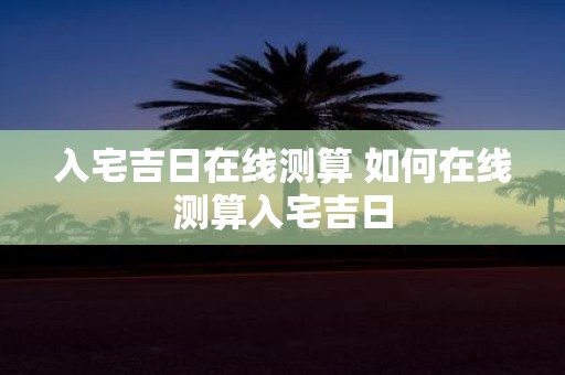 入宅吉日在线测算 如何在线测算入宅吉日