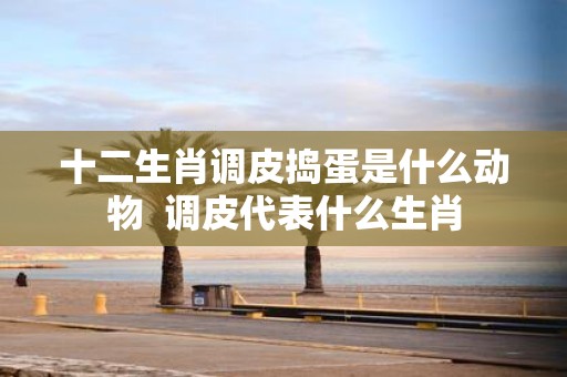 十二生肖调皮捣蛋是什么动物 调皮代表什么生肖