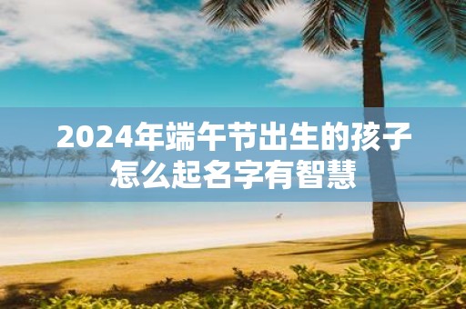 2025年端午节出生的孩子怎么起名字有智慧