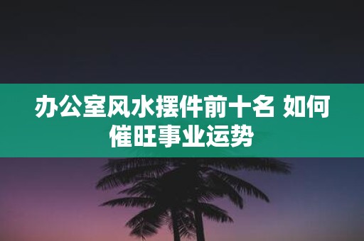 办公室风水摆件前十名 如何催旺事业运势