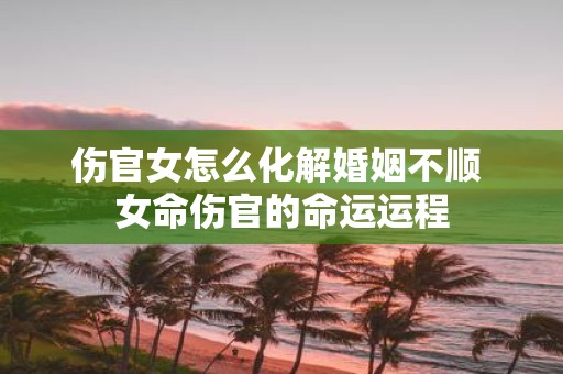 伤官女怎么化解婚姻不顺 女命伤官的命运运程