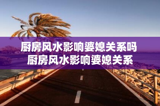 厨房风水影响婆媳关系吗 厨房风水影响婆媳关系