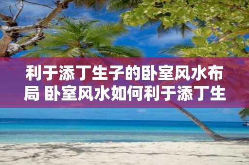 利于添丁生子的卧室风水布局 卧室风水如何利于添丁生子