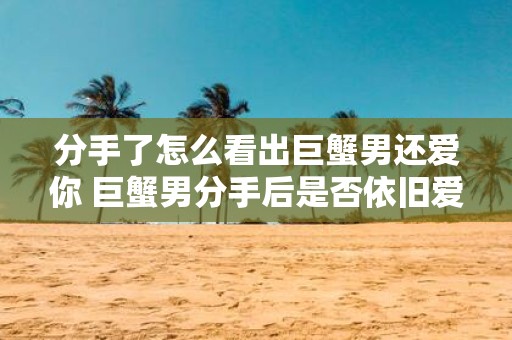 分手了怎么看出巨蟹男还爱你 巨蟹男分手后是否依旧爱你