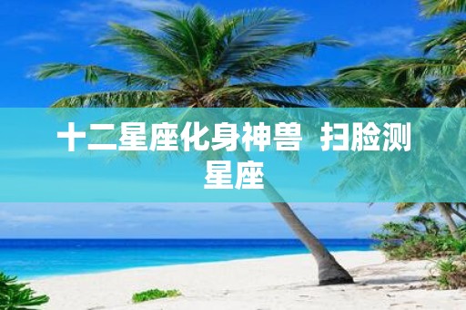 十二星座化身神兽 扫脸测星座