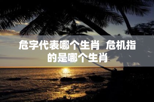 危字代表哪个生肖 危机指的是哪个生肖