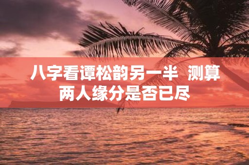 八字看谭松韵另一半 测算两人缘分是否已尽