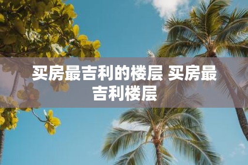 买房最吉利的楼层 买房最吉利楼层