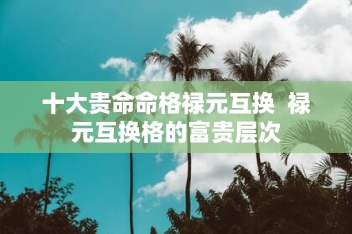 十大贵命命格禄元互换 禄元互换格的富贵层次