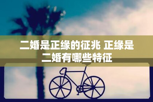二婚是正缘的征兆 正缘是二婚有哪些特征